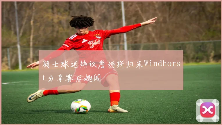 骑士球迷热议詹姆斯归来Windhorst分享赛后趣闻