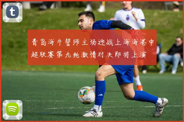 青岛海牛誓师主场迎战上海海港中超联赛第九轮激情对决即将上演