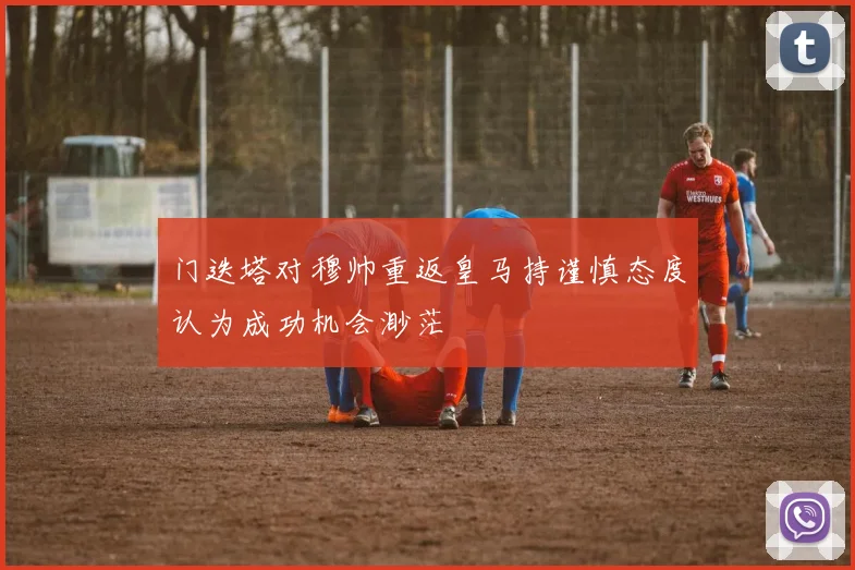 门迭塔对穆帅重返皇马持谨慎态度认为成功机会渺茫