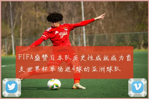 FIFA盛赞日本队历史性成就成为首支世界杯单场进4球的亚洲球队