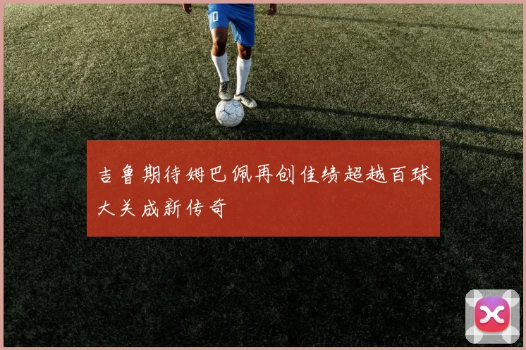 吉鲁期待姆巴佩再创佳绩超越百球大关成新传奇