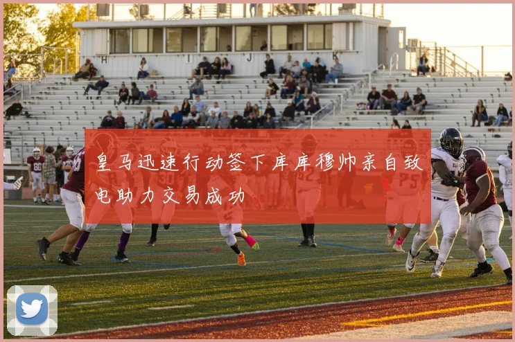 皇马迅速行动签下库库穆帅亲自致电助力交易成功