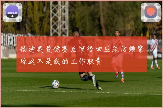 扬迪奥曼德赛后愤怒回应采访频繁称这不是我的工作职责
