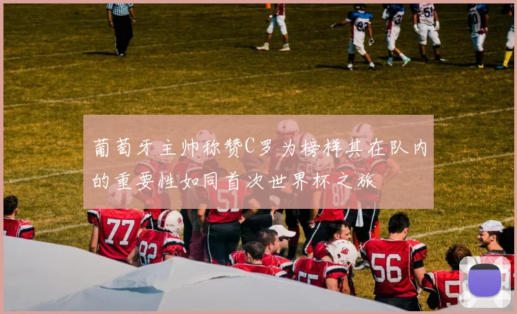 葡萄牙主帅称赞C罗为榜样其在队内的重要性如同首次世界杯之旅