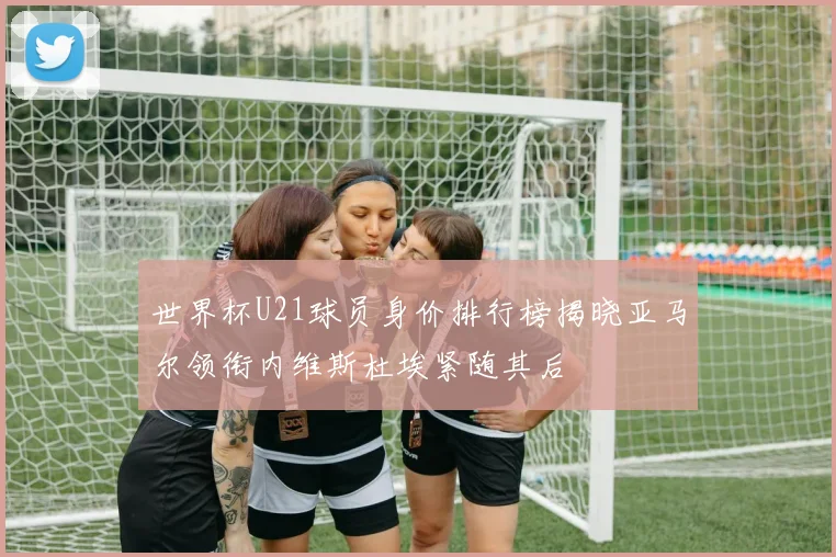 世界杯U21球员身价排行榜揭晓亚马尔领衔内维斯杜埃紧随其后