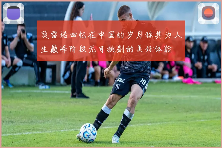 莫雷诺回忆在中国的岁月称其为人生巅峰阶段无可挑剔的美好体验