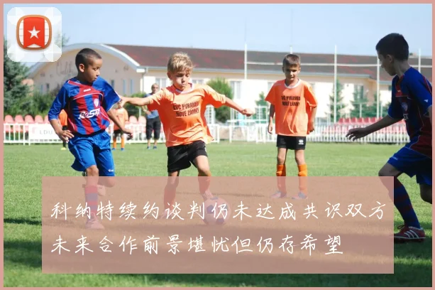 科纳特续约谈判仍未达成共识双方未来合作前景堪忧但仍存希望