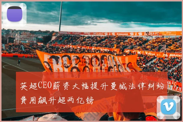 英超CEO薪资大幅提升曼城法律纠纷费用飙升超两亿镑