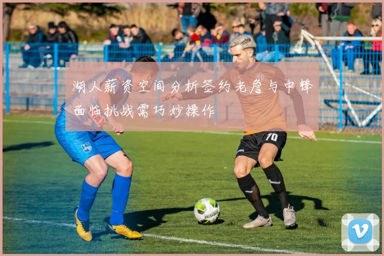 湖人薪资空间分析签约老詹与中锋面临挑战需巧妙操作
