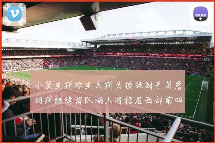 小莫里斯称里夫斯为顶级副手若詹姆斯继续留队湖人将稳居西部前四