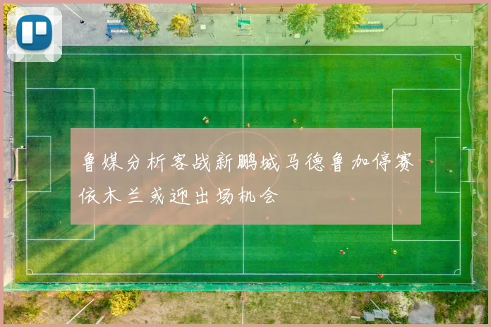 鲁媒分析客战新鹏城马德鲁加停赛依木兰或迎出场机会
