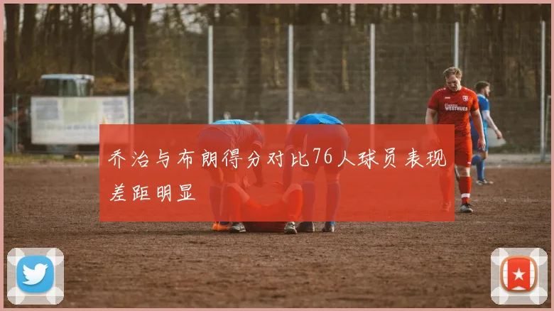 乔治与布朗得分对比76人球员表现差距明显