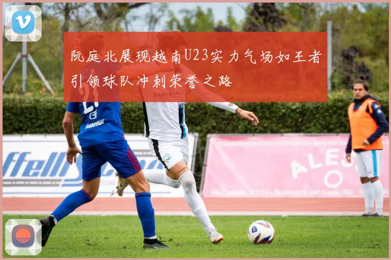 阮庭北展现越南U23实力气场如王者引领球队冲刺荣誉之路