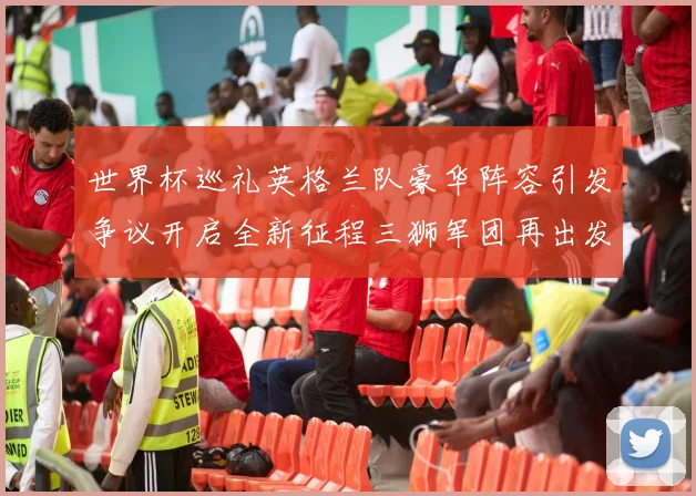 世界杯巡礼英格兰队豪华阵容引发争议开启全新征程三狮军团再出发