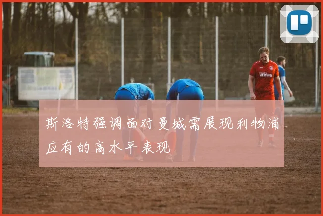 斯洛特强调面对曼城需展现利物浦应有的高水平表现