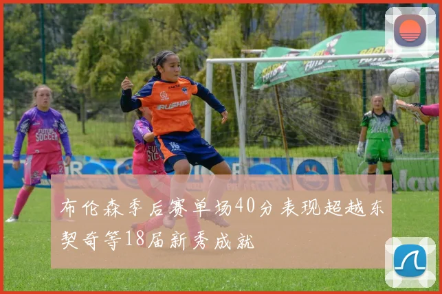 布伦森季后赛单场40分表现超越东契奇等18届新秀成就