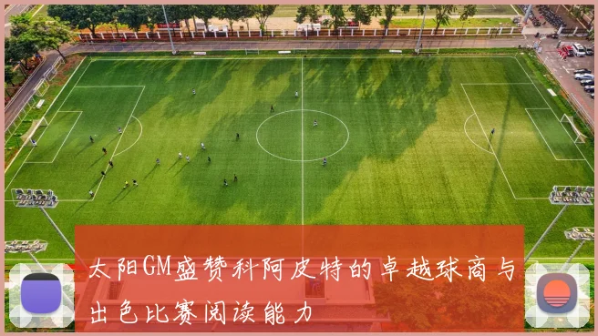 太阳GM盛赞科阿皮特的卓越球商与出色比赛阅读能力