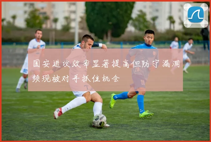 国安进攻效率显著提高但防守漏洞频现被对手抓住机会