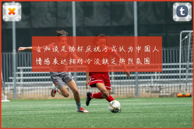古加谈足协杯庆祝方式认为中国人情感表达相对冷淡缺乏热烈氛围