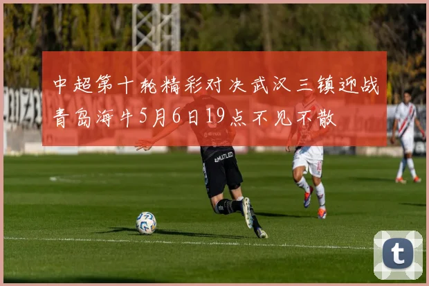 中超第十轮精彩对决武汉三镇迎战青岛海牛5月6日19点不见不散